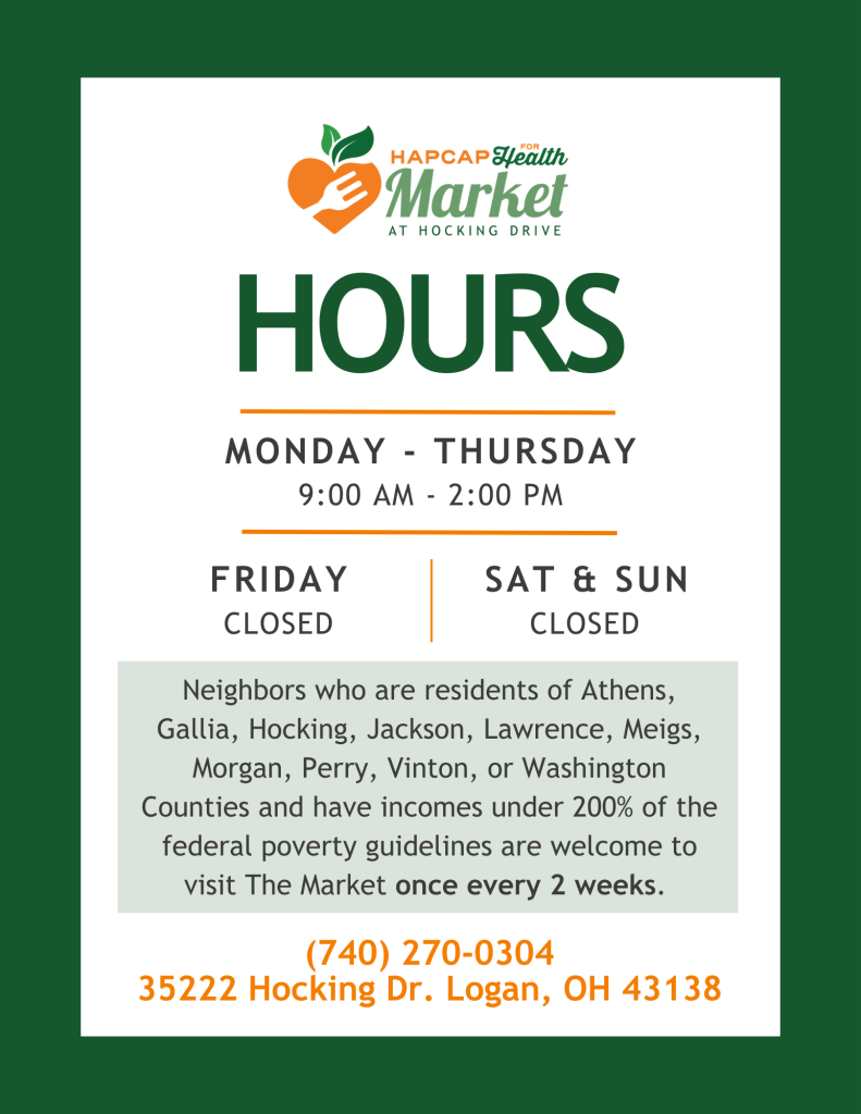 Open Monday - Thursday 9AM - 2PM. Closed Friday - Sunday. Neighbors who are residents of Athens, Gallia, Hocking, Jackson, Lawrence, Meigs, Morgan, Perry, Vinton, or Washington Counties and have incomes under 200% of the federal poverty guidelines are welcome to visit The Market once every 2 weeks. 